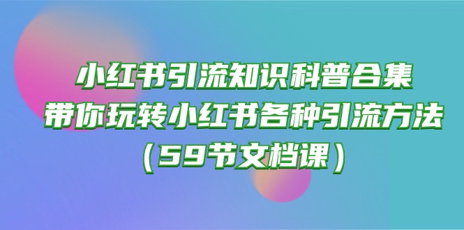 （10223期）小红书引流知识科普合集，带你玩转小红书各种引流方法（59节文档课）-启云分享